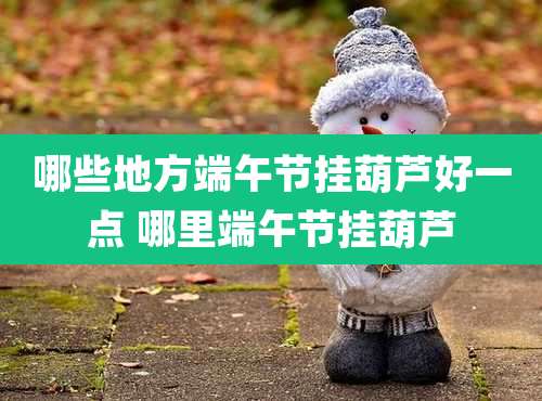 哪些地方端午节挂葫芦好一点 哪里端午节挂葫芦