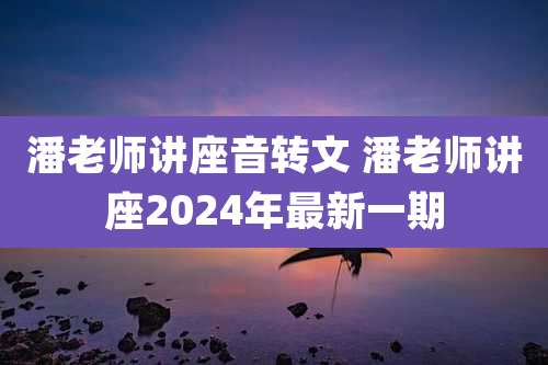 潘老师讲座音转文 潘老师讲座2024年最新一期