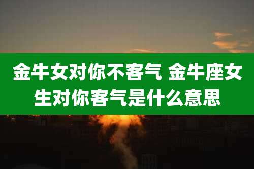 金牛女对你不客气 金牛座女生对你客气是什么意思