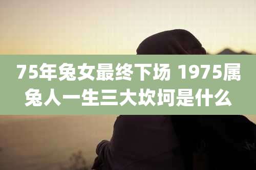 75年兔女最终下场 1975属兔人一生三大坎坷是什么