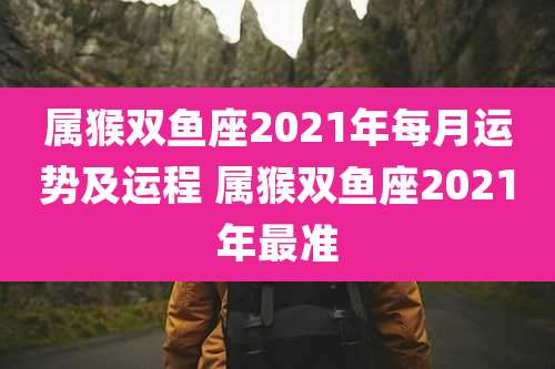 属猴双鱼座2021年每月运势及运程 属猴双鱼座2021年最准