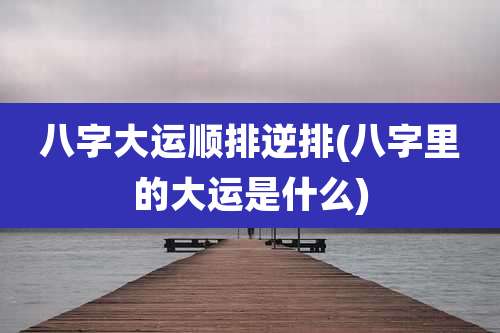 八字大运顺排逆排(八字里的大运是什么)