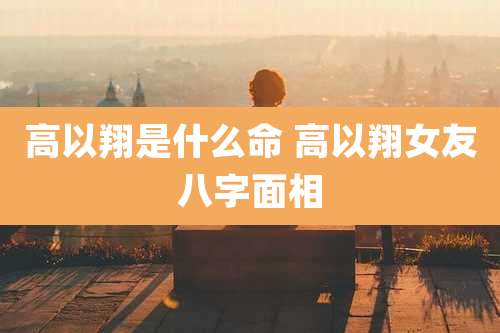 高以翔是什么命 高以翔女友八字面相