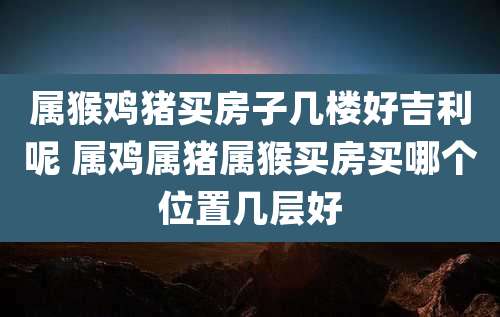 属猴鸡猪买房子几楼好吉利呢 属鸡属猪属猴买房买哪个位置几层好