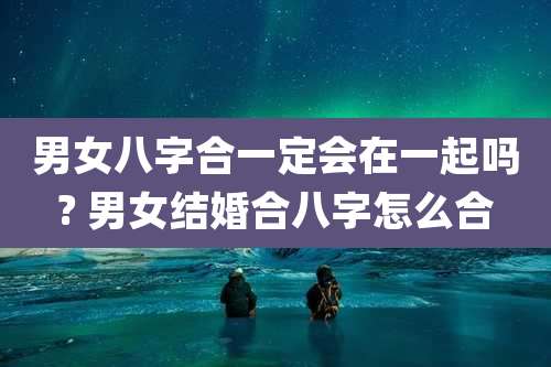 男女八字合一定会在一起吗? 男女结婚合八字怎么合