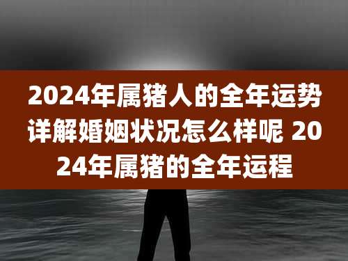 2024年属猪人的全年运势详解婚姻状况怎么样呢 2024年属猪的全年运程
