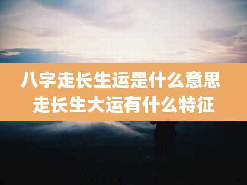 八字走长生运是什么意思 走长生大运有什么特征