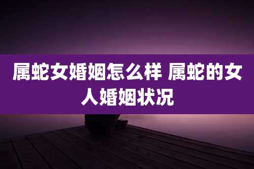 属蛇女婚姻怎么样 属蛇的女人婚姻状况