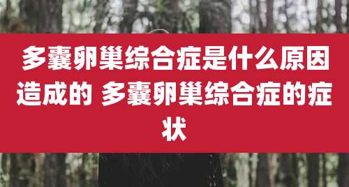 多囊卵巢综合症是什么原因造成的 多囊卵巢综合症的症状