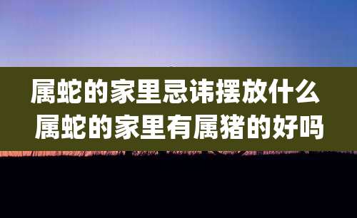 属蛇的家里忌讳摆放什么 属蛇的家里有属猪的好吗