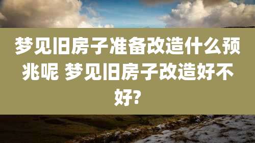 梦见旧房子准备改造什么预兆呢 梦见旧房子改造好不好?