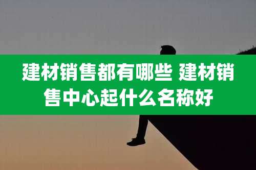 建材销售都有哪些 建材销售中心起什么名称好