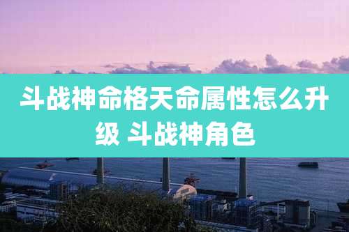 斗战神命格天命属性怎么升级 斗战神角色
