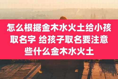 怎么根据金木水火土给小孩取名字 给孩子取名要注意些什么金木水火土