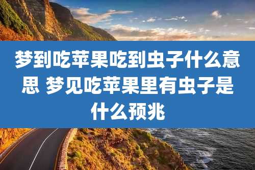 梦到吃苹果吃到虫子什么意思 梦见吃苹果里有虫子是什么预兆