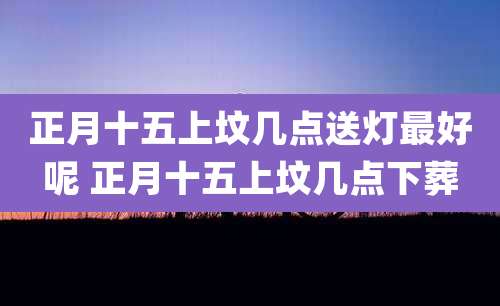 正月十五上坟几点送灯最好呢 正月十五上坟几点下葬