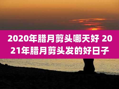 2020年腊月剪头哪天好 2021年腊月剪头发的好日子