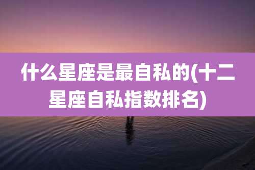什么星座是最自私的(十二星座自私指数排名)