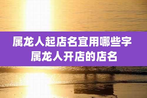 属龙人起店名宜用哪些字 属龙人开店的店名