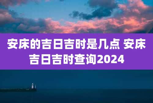 安床的吉日吉时是几点 安床吉日吉时查询2024