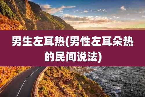男生左耳热(男性左耳朵热的民间说法)