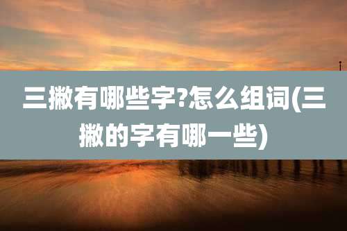 三撇有哪些字?怎么组词(三撇的字有哪一些)