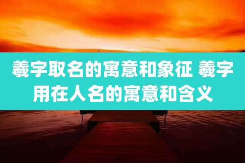 羲字取名的寓意和象征 羲字用在人名的寓意和含义