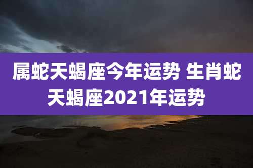 属蛇天蝎座今年运势 生肖蛇天蝎座2021年运势
