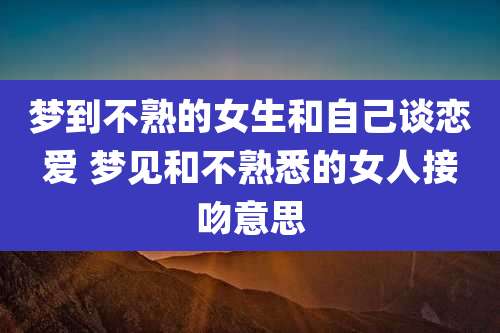 梦到不熟的女生和自己谈恋爱 梦见和不熟悉的女人接吻意思