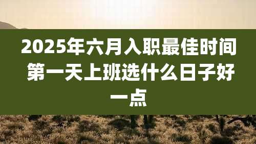 2025年六月入职最佳时间 第一天上班选什么日子好一点
