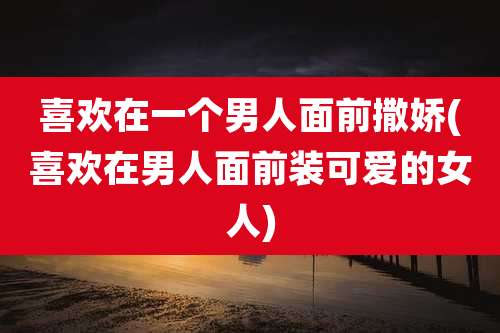 喜欢在一个男人面前撒娇(喜欢在男人面前装可爱的女人)