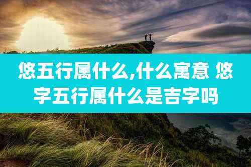 悠五行属什么,什么寓意 悠字五行属什么是吉字吗