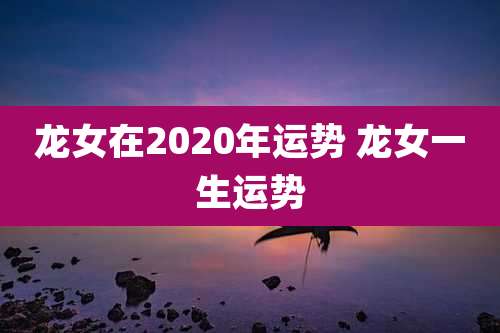 龙女在2020年运势 龙女一生运势