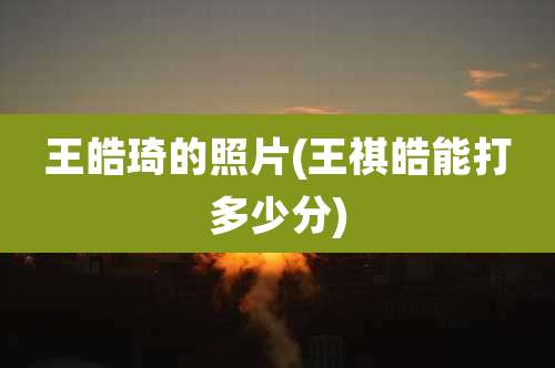王皓琦的照片(王祺皓能打多少分)