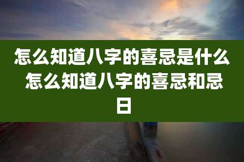 怎么知道八字的喜忌是什么 怎么知道八字的喜忌和忌日