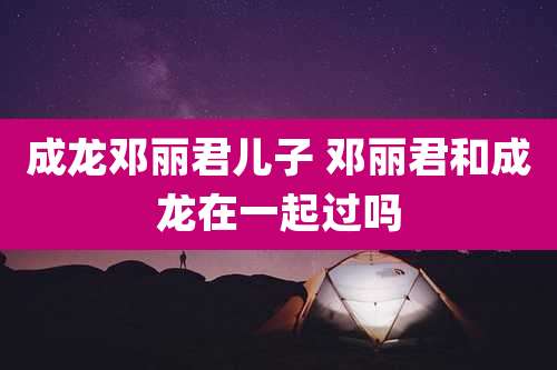 成龙邓丽君儿子 邓丽君和成龙在一起过吗