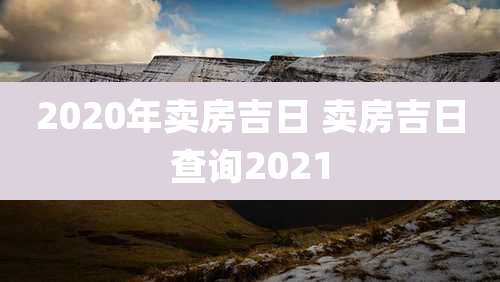 2020年卖房吉日 卖房吉日查询2021