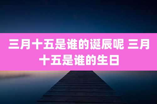 三月十五是谁的诞辰呢 三月十五是谁的生日