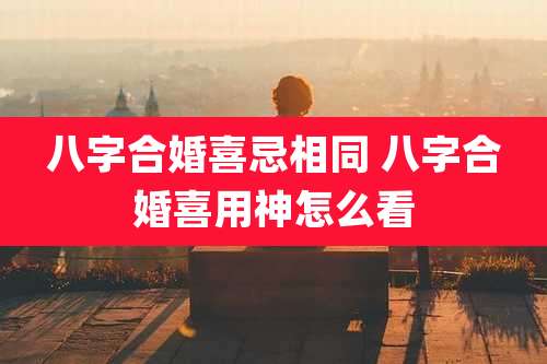 八字合婚喜忌相同 八字合婚喜用神怎么看