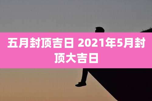 五月封顶吉日 2021年5月封顶大吉日