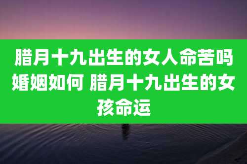 腊月十九出生的女人命苦吗婚姻如何 腊月十九出生的女孩命运