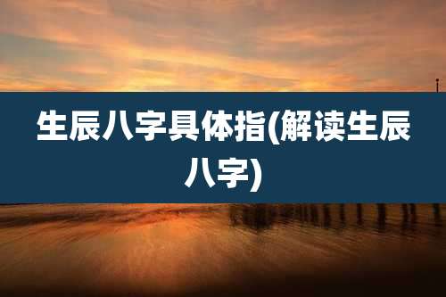 生辰八字具体指(解读生辰八字)