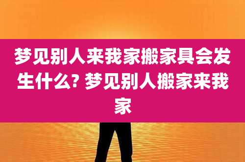 梦见别人来我家搬家具会发生什么? 梦见别人搬家来我家