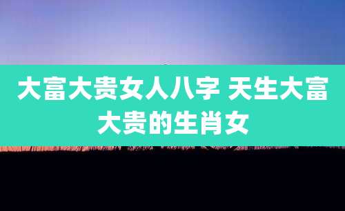 大富大贵女人八字 天生大富大贵的生肖女