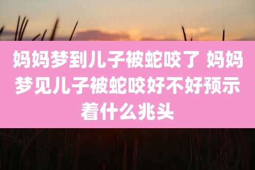 妈妈梦到儿子被蛇咬了 妈妈梦见儿子被蛇咬好不好预示着什么兆头