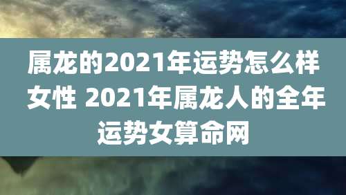 属龙的2021年运势怎么样 女性 2021年属龙人的全年运势女算命网