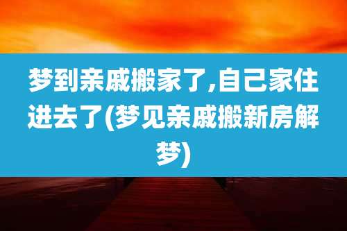 梦到亲戚搬家了,自己家住进去了(梦见亲戚搬新房解梦)