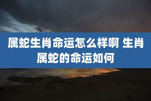 属蛇生肖命运怎么样啊 生肖属蛇的命运如何