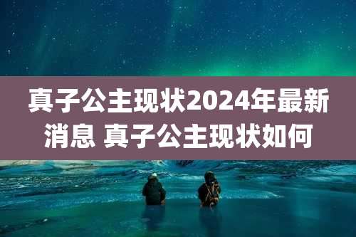 真子公主现状2024年最新消息 真子公主现状如何