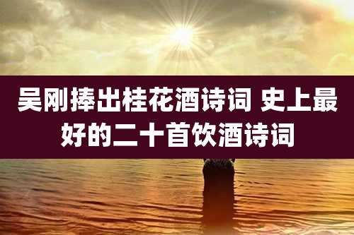 吴刚捧出桂花酒诗词 史上最好的二十首饮酒诗词
